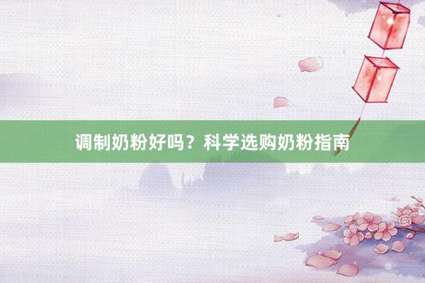 调制奶粉好吗？科学选购奶粉指南